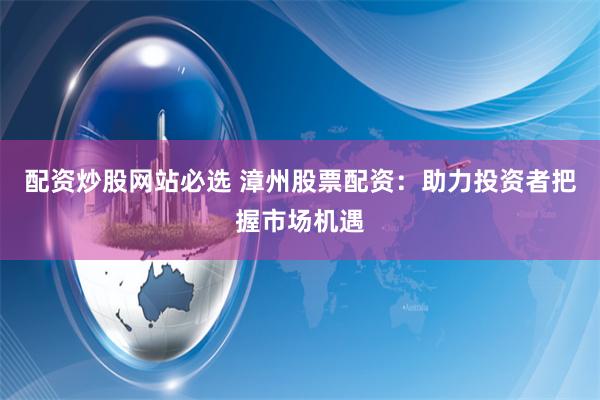配资炒股网站必选 漳州股票配资：助力投资者把握市场机遇