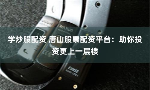 学炒股配资 唐山股票配资平台：助你投资更上一层楼