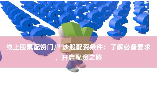 线上股票配资门户 炒股配资条件：了解必备要求，开启配资之路