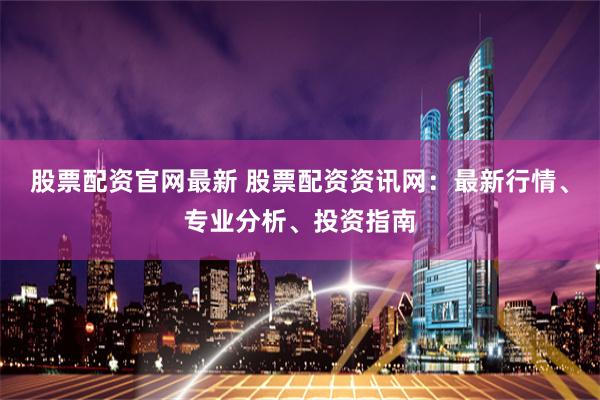 股票配资官网最新 股票配资资讯网：最新行情、专业分析、投资指南