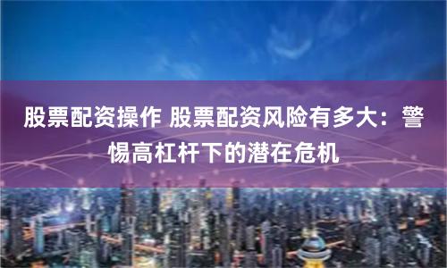 股票配资操作 股票配资风险有多大：警惕高杠杆下的潜在危机