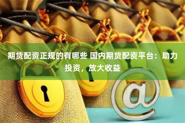 期货配资正规的有哪些 国内期货配资平台：助力投资，放大收益