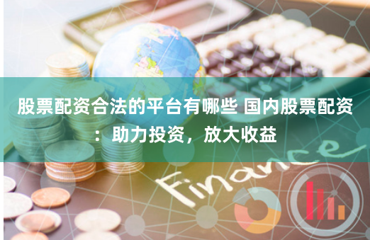 股票配资合法的平台有哪些 国内股票配资：助力投资，放大收益