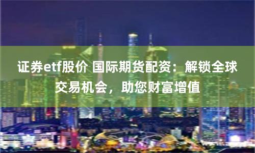 证券etf股价 国际期货配资：解锁全球交易机会，助您财富增值