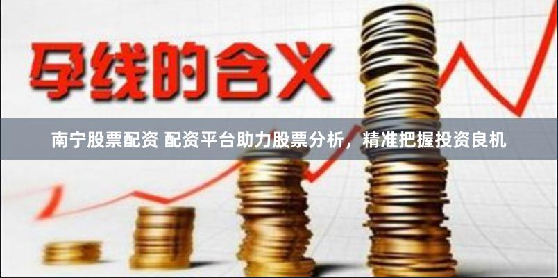 南宁股票配资 配资平台助力股票分析，精准把握投资良机
