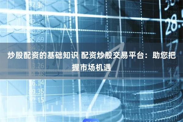 炒股配资的基础知识 配资炒股交易平台：助您把握市场机遇