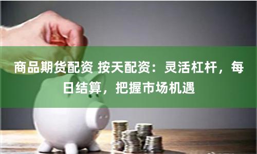 商品期货配资 按天配资：灵活杠杆，每日结算，把握市场机遇