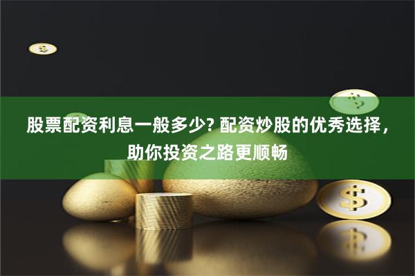 股票配资利息一般多少? 配资炒股的优秀选择，助你投资之路更顺畅