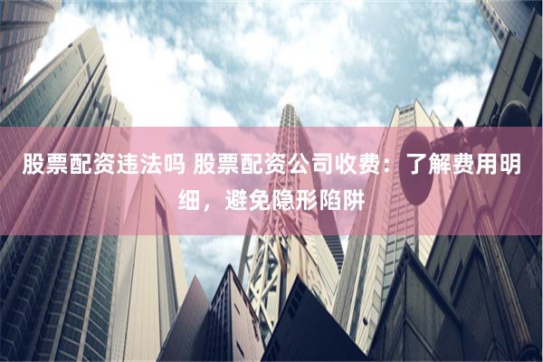 股票配资违法吗 股票配资公司收费：了解费用明细，避免隐形陷阱