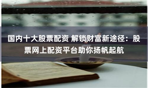 国内十大股票配资 解锁财富新途径：股票网上配资平台助你扬帆起航
