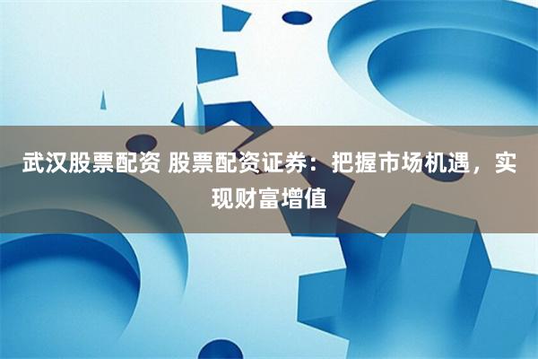 武汉股票配资 股票配资证券：把握市场机遇，实现财富增值