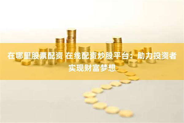 在哪里股票配资 在线配资炒股平台：助力投资者实现财富梦想