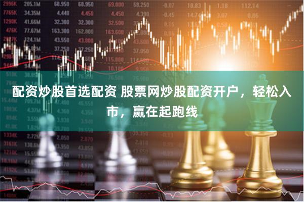配资炒股首选配资 股票网炒股配资开户，轻松入市，赢在起跑线