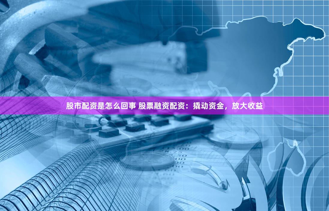 股市配资是怎么回事 股票融资配资：撬动资金，放大收益