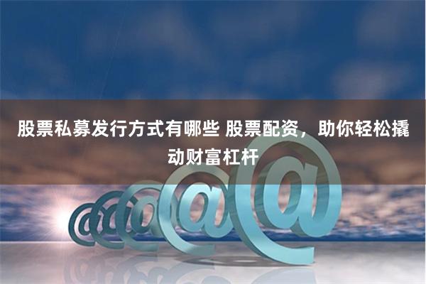 股票私募发行方式有哪些 股票配资,助你轻松撬动财富杠杆