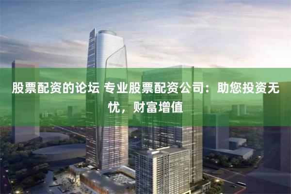 股票配资的论坛 专业股票配资公司：助您投资无忧，财富增值