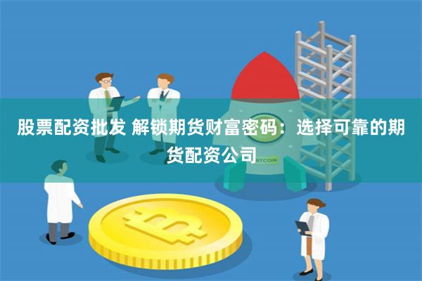 股票配资批发 解锁期货财富密码：选择可靠的期货配资公司