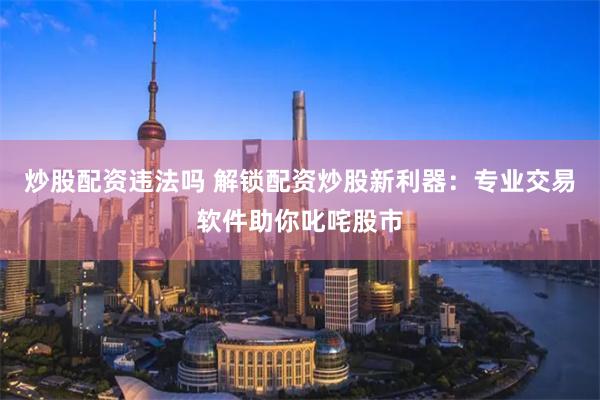 炒股配资违法吗 解锁配资炒股新利器：专业交易软件助你叱咤股市