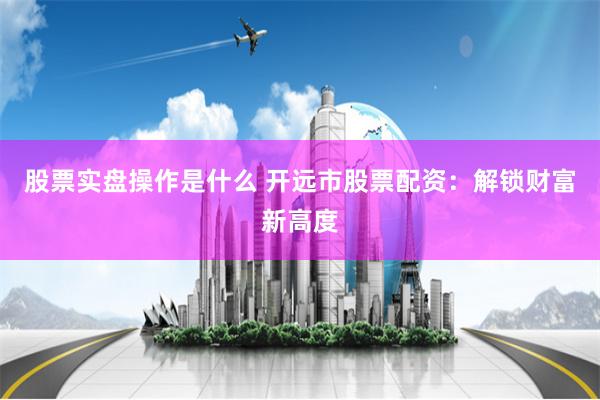股票实盘操作是什么 开远市股票配资：解锁财富新高度