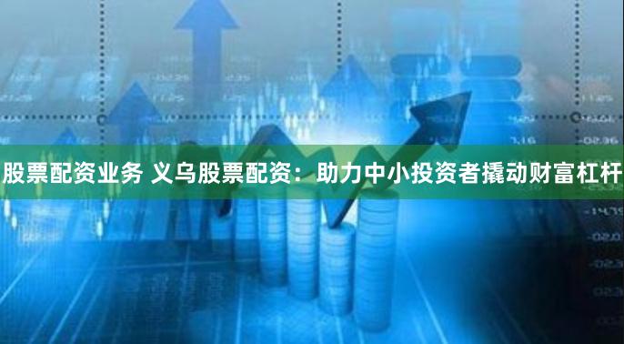股票配资业务 义乌股票配资：助力中小投资者撬动财富杠杆