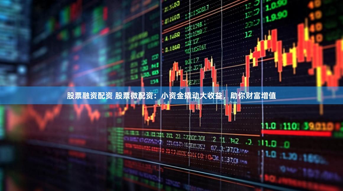 股票融资配资 股票微配资：小资金撬动大收益，助你财富增值