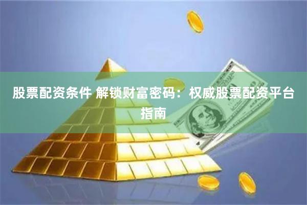 股票配资条件 解锁财富密码：权威股票配资平台指南