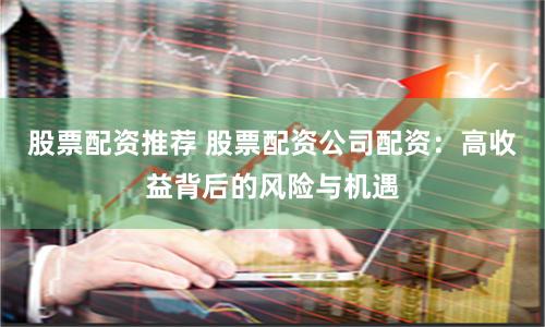 股票配资推荐 股票配资公司配资：高收益背后的风险与机遇