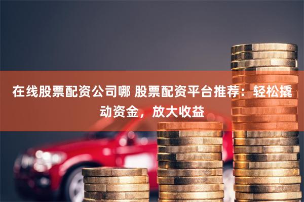 在线股票配资公司哪 股票配资平台推荐：轻松撬动资金，放大收益