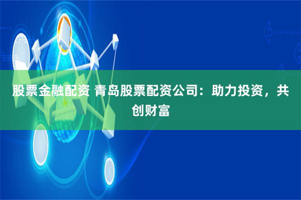 股票金融配资 青岛股票配资公司：助力投资，共创财富