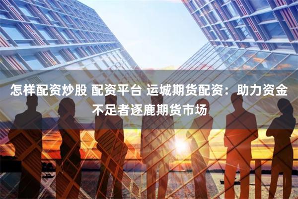 怎样配资炒股 配资平台 运城期货配资：助力资金不足者逐鹿期货市场