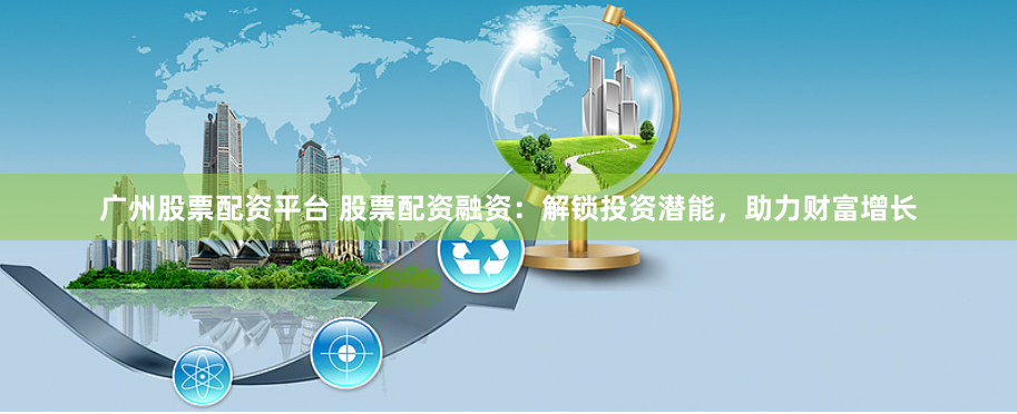 广州股票配资平台 股票配资融资：解锁投资潜能，助力财富增长