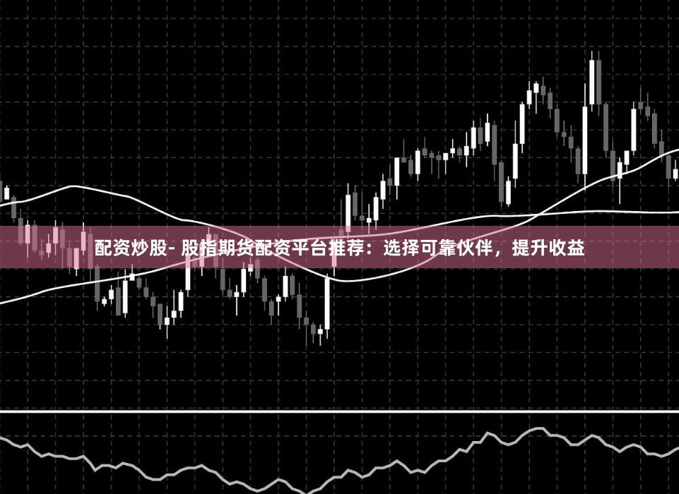 配资炒股- 股指期货配资平台推荐：选择可靠伙伴，提升收益