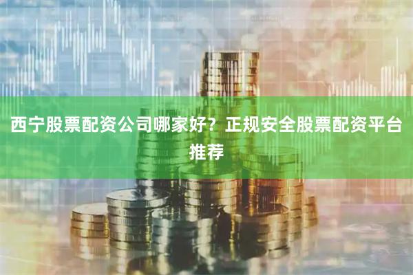 西宁股票配资公司哪家好？正规安全股票配资平台推荐