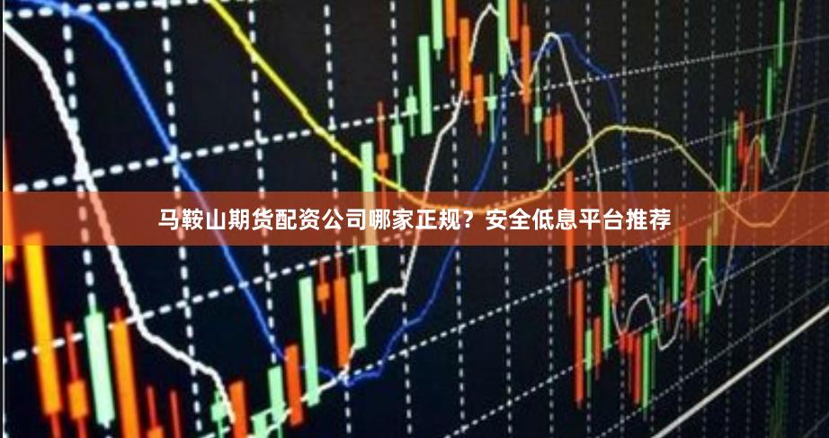 马鞍山期货配资公司哪家正规？安全低息平台推荐