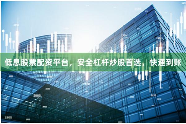 低息股票配资平台，安全杠杆炒股首选，快速到账
