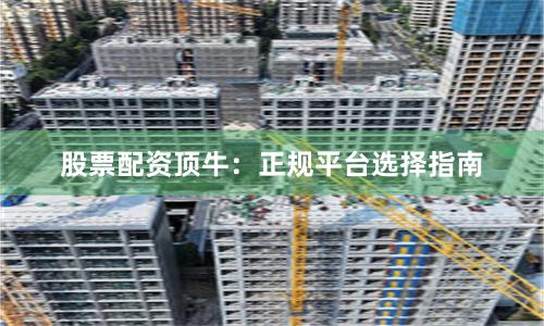 股票配资顶牛：正规平台选择指南