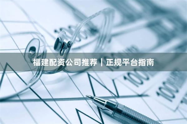 福建配资公司推荐｜正规平台指南